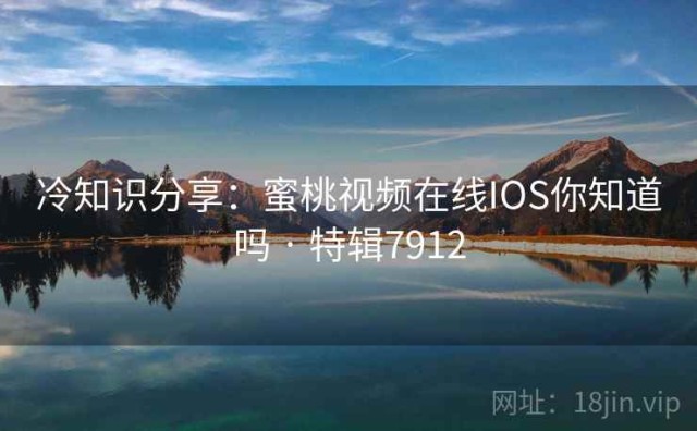 冷知识分享：蜜桃视频在线IOS你知道吗 · 特辑7912