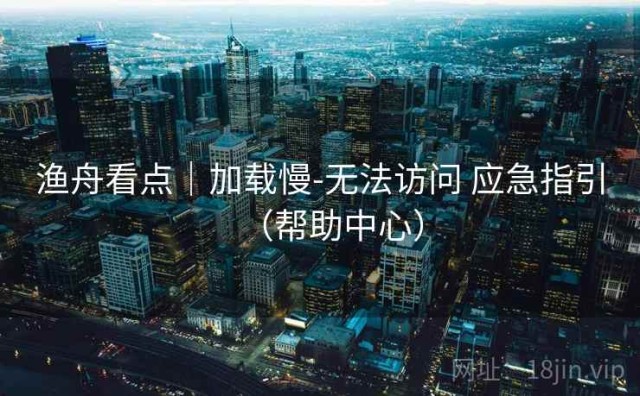 渔舟看点｜加载慢-无法访问 应急指引（帮助中心）