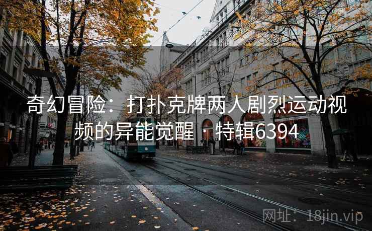 奇幻冒险：打扑克牌两人剧烈运动视频的异能觉醒 · 特辑6394