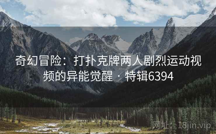 奇幻冒险：打扑克牌两人剧烈运动视频的异能觉醒 · 特辑6394