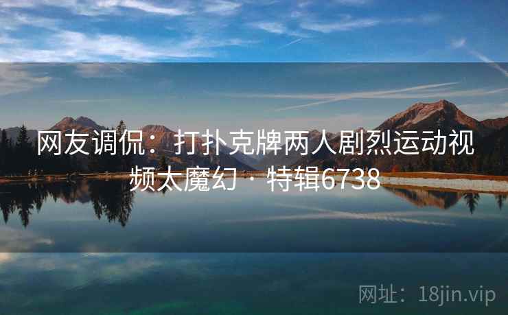 网友调侃：打扑克牌两人剧烈运动视频太魔幻 · 特辑6738