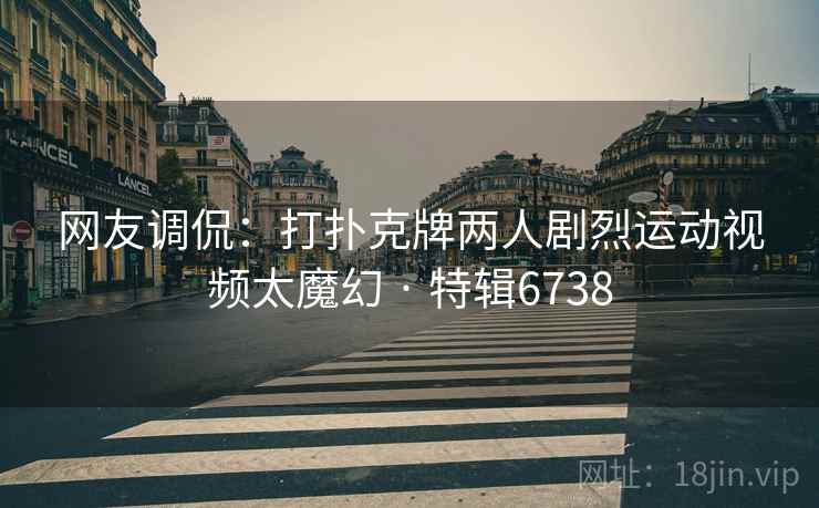 网友调侃：打扑克牌两人剧烈运动视频太魔幻 · 特辑6738