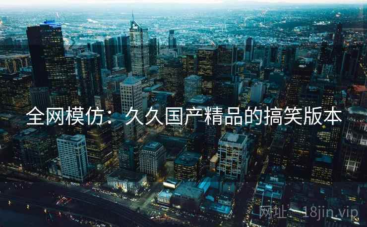 全网模仿：久久国产精品的搞笑版本