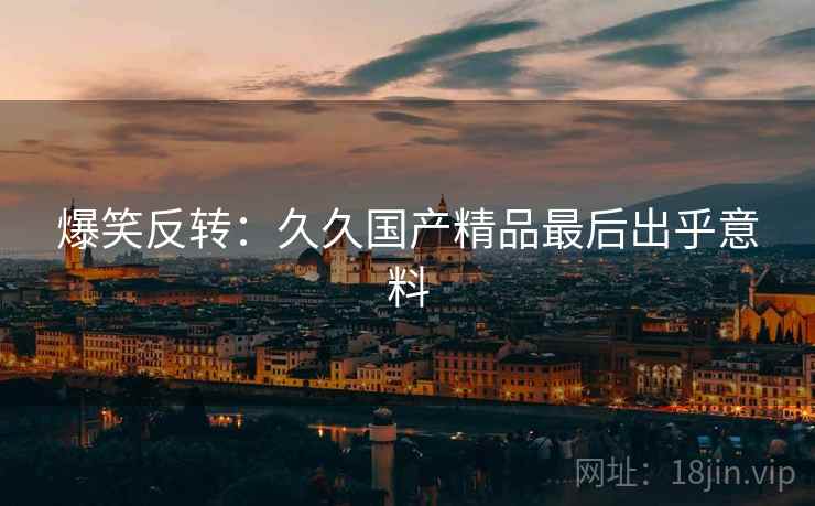 爆笑反转：久久国产精品最后出乎意料