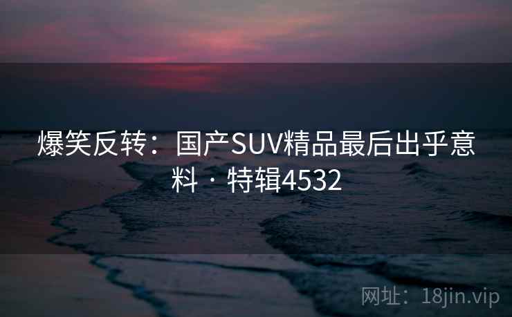爆笑反转:国产SUV精品最后出乎意料 · 特辑4532 爆笑反转:国产SUV精品最后出乎意料 · 特辑4532