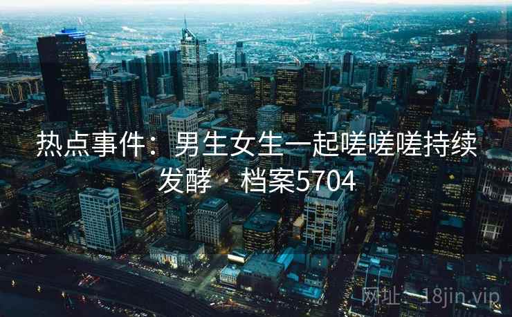 热点事件:男生女生一起嗟嗟嗟持续发酵 · 档案5704 热点事件:男生女生一起嗟嗟嗟持续发酵 · 档案5704