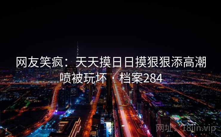 网友笑疯:天天摸日日摸狠狠添高潮喷被玩坏 · 档案284 网友笑疯:天天摸日日摸狠狠添高潮喷被玩坏 · 档案284